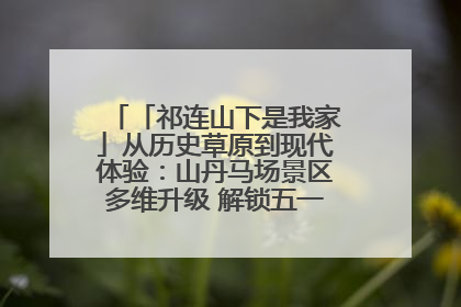 「祁连山下是我家」从历史草原到现代体验：山丹马场景区多维升级 解锁五一文旅新玩法