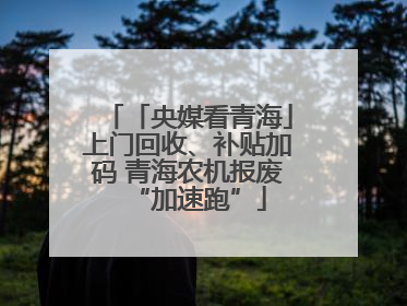「央媒看青海」上门回收、补贴加码 青海农机报废“加速跑”