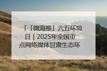 「微海报」六五环境日｜2025年全国重点网络媒体甘肃生态环保行走进凉州区