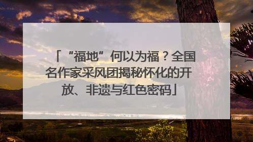 “福地”何以为福？全国名作家采风团揭秘怀化的开放、非遗与红色密码