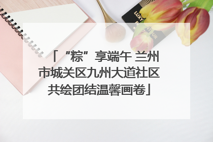 “粽”享端午 兰州市城关区九州大道社区共绘团结温馨画卷