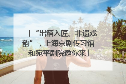 “出箱入匠、非遗戏韵”，上海京剧传习馆和宛平剧院邀你来
