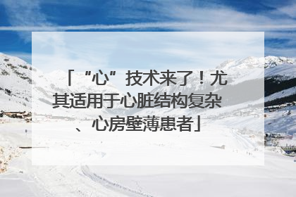 “心”技术来了！尤其适用于心脏结构复杂、心房壁薄患者