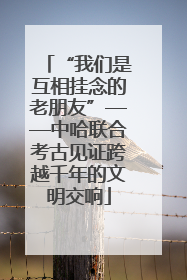 “我们是互相挂念的老朋友”——中哈联合考古见证跨越千年的文明交响