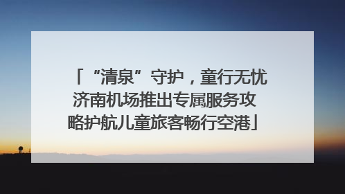 “清泉”守护，童行无忧 济南机场推出专属服务攻略护航儿童旅客畅行空港