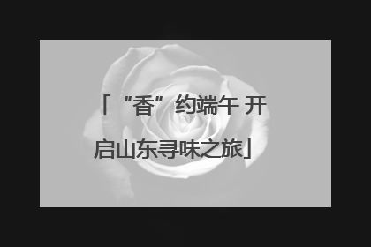 “香”约端午 开启山东寻味之旅
