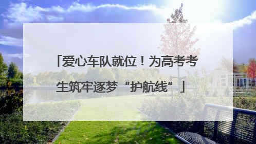 爱心车队就位！为高考考生筑牢逐梦“护航线”