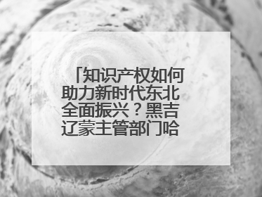 知识产权如何助力新时代东北全面振兴？黑吉辽蒙主管部门哈尔滨“论剑”