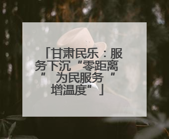 甘肃民乐：服务下沉“零距离” 为民服务“增温度”