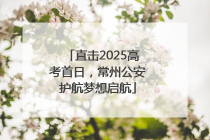 直击2025高考首日，常州公安护航梦想启航