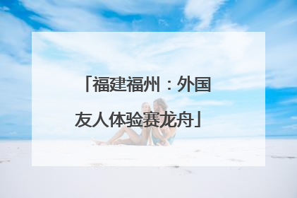 福建福州：外国友人体验赛龙舟
