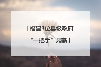 福建3位县级政府“一把手”履新