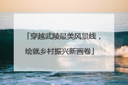 穿越武陵最美风景线，绘就乡村振兴新画卷