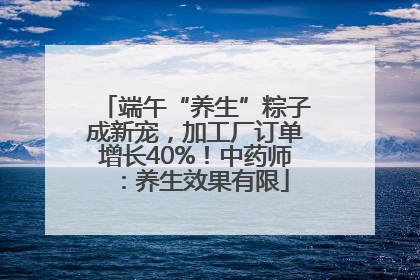 端午“养生”粽子成新宠，加工厂订单增长40%！中药师：养生效果有限
