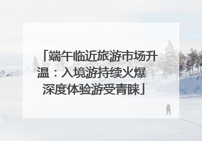 端午临近旅游市场升温：入境游持续火爆 深度体验游受青睐
