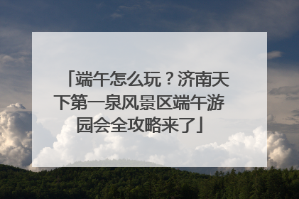 端午怎么玩？济南天下第一泉风景区端午游园会全攻略来了