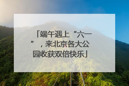 端午遇上“六一”，来北京各大公园收获双倍快乐