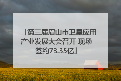 第三届眉山市卫星应用产业发展大会召开 现场签约73.35亿