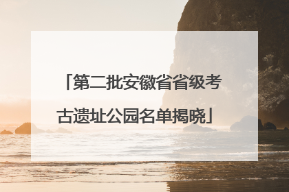 第二批安徽省省级考古遗址公园名单揭晓