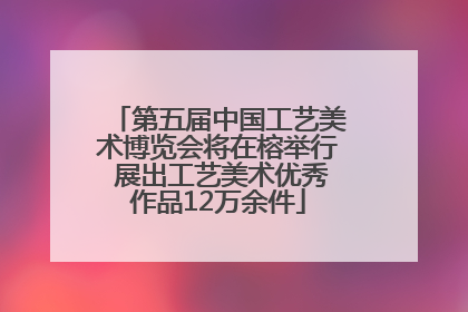 第五届中国工艺美术博览会将在榕举行 展出工艺美术优秀作品12万余件