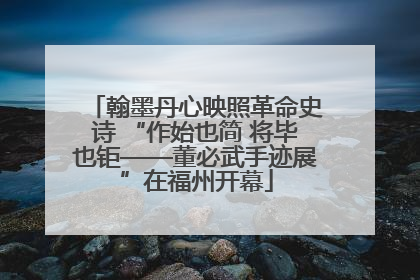 翰墨丹心映照革命史诗 “作始也简 将毕也钜——董必武手迹展”在福州开幕