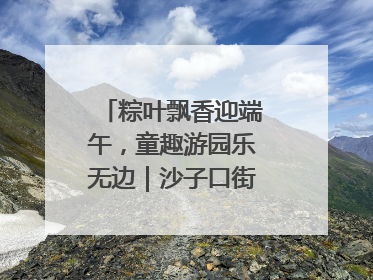 粽叶飘香迎端午，童趣游园乐无边｜沙子口街道儿童端午游园活动圆满落幕