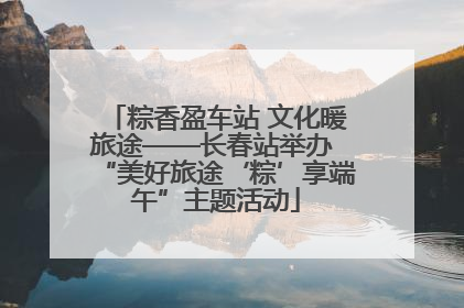 粽香盈车站 文化暖旅途——长春站举办 “美好旅途‘粽’享端午”主题活动