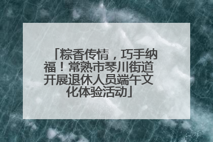 粽香传情，巧手纳福！常熟市琴川街道开展退休人员端午文化体验活动