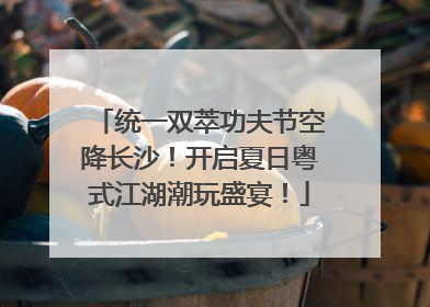 统一双萃功夫节空降长沙！开启夏日粤式江湖潮玩盛宴！