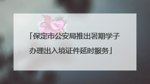 保定市公安局推出暑期学子办理出入境证件延时服务
