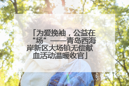 为爱挽袖，公益在“场”——青岛西海岸新区大场镇无偿献血活动温暖收官