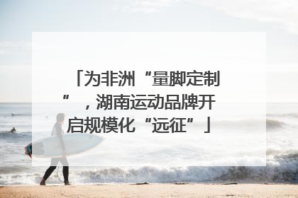 为非洲“量脚定制”，湖南运动品牌开启规模化“远征”