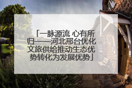 一脉源流 心有所归——河北邢台优化文旅供给推动生态优势转化为发展优势