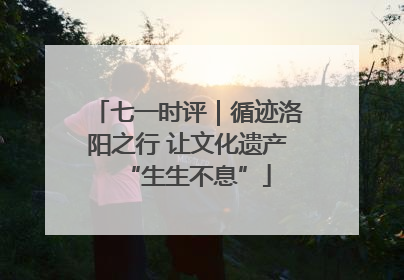 七一时评｜循迹洛阳之行 让文化遗产“生生不息”