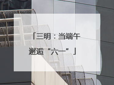 三明：当端午邂逅“六一”