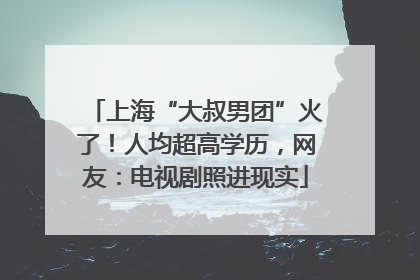 上海“大叔男团”火了！人均超高学历，网友：电视剧照进现实
