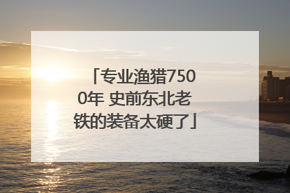 专业渔猎7500年 史前东北老铁的装备太硬了