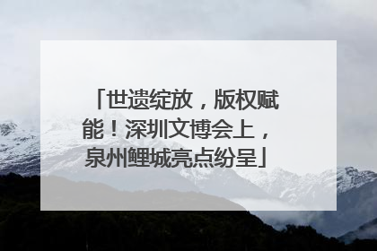 世遗绽放，版权赋能！深圳文博会上，泉州鲤城亮点纷呈