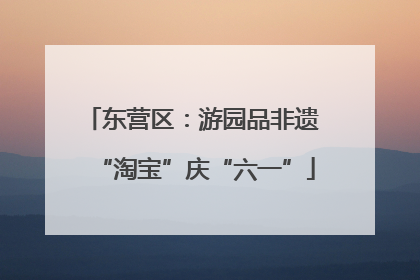 东营区：游园品非遗 “淘宝”庆“六一”