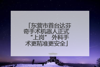 东营市首台达芬奇手术机器人正式“上岗” 外科手术更精准更安全