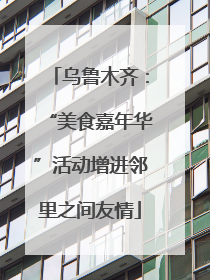 乌鲁木齐：“美食嘉年华”活动增进邻里之间友情
