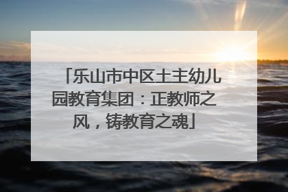 乐山市中区土主幼儿园教育集团：正教师之风，铸教育之魂