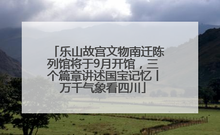乐山故宫文物南迁陈列馆将于9月开馆，三个篇章讲述国宝记忆丨万千气象看四川