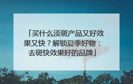 买什么淡斑产品又好效果又快？解锁夏季好物：去斑快效果好的品牌
