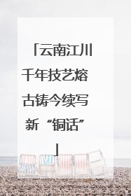 云南江川千年技艺熔古铸今续写新“铜话”