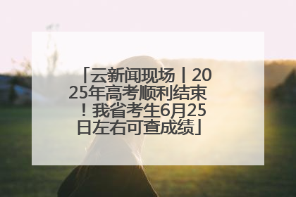 云新闻现场丨2025年高考顺利结束！我省考生6月25日左右可查成绩