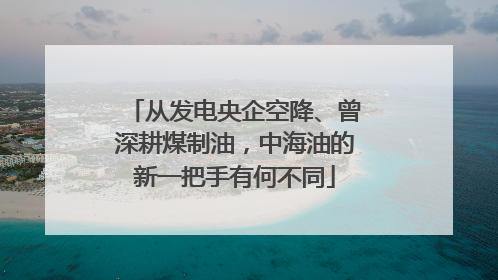 从发电央企空降、曾深耕煤制油，中海油的新一把手有何不同