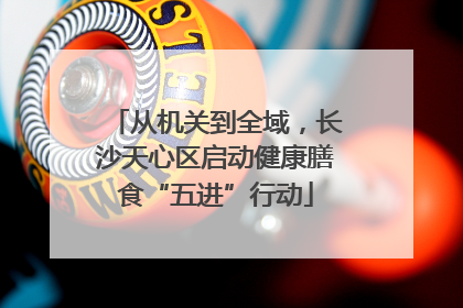 从机关到全域，长沙天心区启动健康膳食“五进”行动