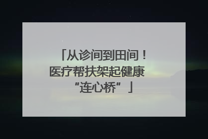 从诊间到田间！医疗帮扶架起健康“连心桥”