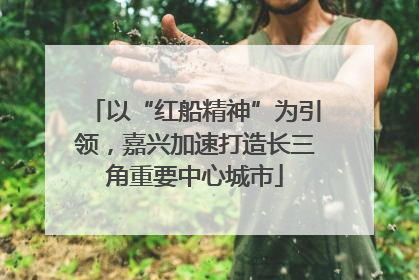 以“红船精神”为引领，嘉兴加速打造长三角重要中心城市